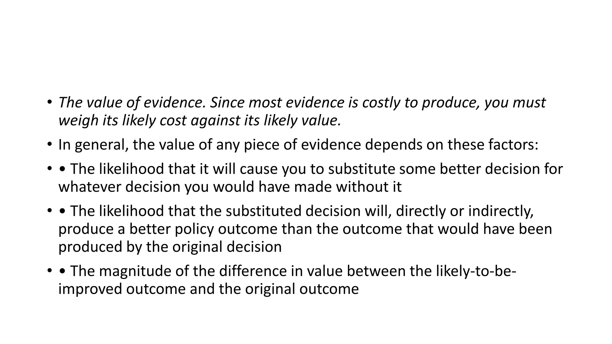 • The value of evidence. Since most evidence is costly to produce, you must
weigh its likely cost against its likely value.
• In general, the value of any piece of evidence depends on these factors:
• • The likelihood that it will cause you to substitute some better decision for
whatever decision you would have made without it
• • The likelihood that the substituted decision will, directly or indirectly,
produce a better policy outcome than the outcome that would have been
produced by the original decision
• • The magnitude of the difference in value between the likely-to-be-
improved outcome and the original outcome
 