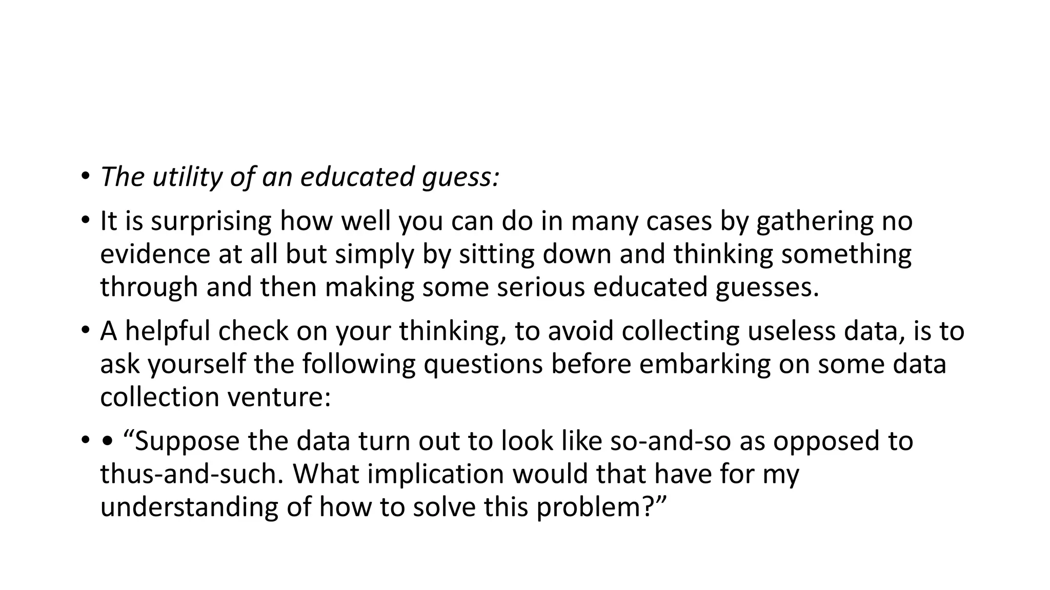 • The utility of an educated guess:
• It is surprising how well you can do in many cases by gathering no
evidence at all but simply by sitting down and thinking something
through and then making some serious educated guesses.
• A helpful check on your thinking, to avoid collecting useless data, is to
ask yourself the following questions before embarking on some data
collection venture:
• • “Suppose the data turn out to look like so-and-so as opposed to
thus-and-such. What implication would that have for my
understanding of how to solve this problem?”
 