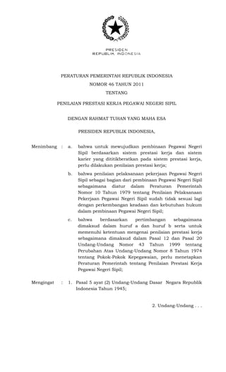 PERATURAN PEMERINTAH REPUBLIK INDONESIA
NOMOR 46 TAHUN 2011
TENTANG
PENILAIAN PRESTASI KERJA PEGAWAI NEGERI SIPIL
DENGAN RAHMAT TUHAN YANG MAHA ESA
PRESIDEN REPUBLIK INDONESIA,
Menimbang : a. bahwa untuk mewujudkan pembinaan Pegawai Negeri
Sipil berdasarkan sistem prestasi kerja dan sistem
karier yang dititikberatkan pada sistem prestasi kerja,
perlu dilakukan penilaian prestasi kerja;
b. bahwa penilaian pelaksanaan pekerjaan Pegawai Negeri
Sipil sebagai bagian dari pembinaan Pegawai Negeri Sipil
sebagaimana diatur dalam Peraturan Pemerintah
Nomor 10 Tahun 1979 tentang Penilaian Pelaksanaan
Pekerjaan Pegawai Negeri Sipil sudah tidak sesuai lagi
dengan perkembangan keadaan dan kebutuhan hukum
dalam pembinaan Pegawai Negeri Sipil;
c. bahwa berdasarkan pertimbangan sebagaimana
dimaksud dalam huruf a dan huruf b serta untuk
memenuhi ketentuan mengenai penilaian prestasi kerja
sebagaimana dimaksud dalam Pasal 12 dan Pasal 20
Undang-Undang Nomor 43 Tahun 1999 tentang
Perubahan Atas Undang-Undang Nomor 8 Tahun 1974
tentang Pokok-Pokok Kepegawaian, perlu menetapkan
Peraturan Pemerintah tentang Penilaian Prestasi Kerja
Pegawai Negeri Sipil;
Mengingat : 1. Pasal 5 ayat (2) Undang-Undang Dasar Negara Republik
Indonesia Tahun 1945;
2. Undang-Undang . . .
 