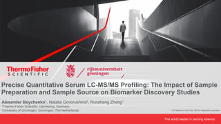 1 The world leader in serving science
Alexander Boychenko1, Natalia Govorukhina2, Runsheng Zheng1
1Thermo Fisher Scientific, Germering, Germany
2University of Groningen, Groningen, The Netherlands
Precise Quantitative Serum LC-MS/MS Profiling: The Impact of Sample
Preparation and Sample Source on Biomarker Discovery Studies
For Research Use Only. Not for diagnostic purposes.
 