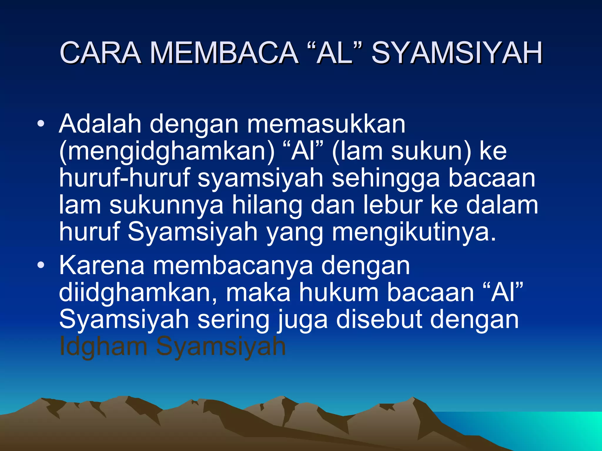 CARA MEMBACA “AL” SYAMSIYAH Adalah dengan memasukkan (mengidghamkan) “Al” (lam sukun) ke huruf-huruf syamsiyah sehingga bacaan lam sukunnya hilang dan lebur ke dalam huruf Syamsiyah yang mengikutinya. Karena membacanya dengan diidghamkan, maka hukum bacaan “Al” Syamsiyah sering juga disebut dengan  Idgham Syamsiyah 
