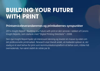 Printserviceleverandørernes og printkøbernes synspunkter 
2014 Insight Report – Building your future with print er den seneste i rækken af Canons 
Insight Reports, som startede med ”Digital Printing Directions” i 2008. 
Den nye Insight Report byder på interessant læsning og leverer en masse ny viden om 
det professionelle printmarked. Research viser blandt andet, at markedet oplever at, der 
stadig er et stort behov for print som kommunikationsplatform et behov som, måske lidt 
overraskende, har været stabilt de sidste par år. 
BUILDING YOUR FUTURE 
WITH PRINT 
 
