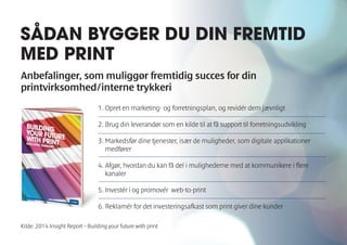 SÅDAN BYGGER DU DIN FREMTID 
MED PRINT 
Anbefalinger, som muliggør fremtidig succes for din 
printvirksomhed/interne trykkeri 
1. Opret en marketing- og forretningsplan, og revidér dem jævnligt 
2. Brug din leverandør som en kilde til at få support til forretningsudvikling 
3. Markedsfør dine tjenester, især de muligheder, som digitale applikationer 
medfører 
4. Afgør, hvordan du kan få del i mulighederne med at kommunikere i flere 
kanaler 
5. Investér i og promovér web-to-print 
6. Reklamér for det investeringsafkast som print giver dine kunder 
Kilde: 2014 Insight Report – Building your future with print 
 