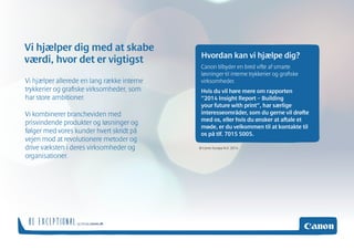 og besøg canon.dk BE EXCEPTIONAL 
Hvordan kan vi hjælpe dig? 
Canon tilbyder en bred vifte af smarte 
løsninger til interne trykkerier og grafiske 
virksomheder. 
Hvis du vil høre mere om rapporten 
”2014 Insight Report – Building 
your future with print”, har særlige 
interesseområder, som du gerne vil drøfte 
med os, eller hvis du ønsker at aftale et 
møde, er du velkommen til at kontakte os 
på tlf. 7015 5005. 
Vi hjælper allerede en lang række interne 
trykkerier og grafiske virksomheder, som 
har store ambitioner. 
Vi kombinerer brancheviden med 
prisvindende produkter og løsninger og 
følger med vores kunder hvert skridt på 
vejen mod at revolutionere metoder og 
drive væksten i deres virksomheder og 
organisationer. 
Vi hjælper dig med at skabe 
værdi, hvor det er vigtigst 
© Canon Europa N.V. 2014 
