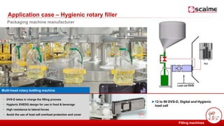 PESAGE ET MESURE POUR L’INDUSTRIE
►12 to 90 DVS-D, Digital and Hygienic
load cell
• DVS-D takes in charge the filling process
• Hygienic EHEDG design for use in food & beverage
• High resistance to lateral forces
• Avoid the use of load cell overload protection and cover
Application case – Hygienic rotary filler
Filling machines
Packaging machine manufacturer
Multi-head rotary bottling machine
Load cell DVS
 
