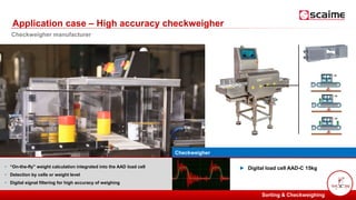 PESAGE ET MESURE POUR L’INDUSTRIE
Checkweigher
• “On-the-fly" weight calculation integrated into the AAD load cell
• Detection by cells or weight level
• Digital signal filtering for high accuracy of weighing
► Digital load cell AAD-C 15kg
Application case – High accuracy checkweigher
Sorting & Checkweighing
Checkweigher manufacturer
 