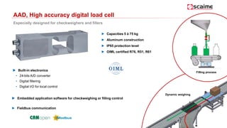 AAD, High accuracy digital load cell
Especially designed for checkweighers and fillers
► Capacities 5 à 75 kg
► Aluminum construction
► IP65 protection level
► OIML certified R76, R51, R61
Dynamic weighing
Filling process
► Fieldbus communication
 Built-in electronics
• 24-bits A/D converter
• Digital filtering
• Digital I/O for local control
 Embedded application software for checkweighing or filling control
 