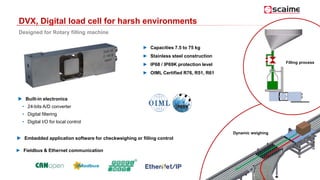 DVX, Digital load cell for harsh environments
Designed for Rotary filling machine
► Capacities 7.5 to 75 kg
► Stainless steel construction
► IP68 / IP69K protection level
► OIML Certified R76, R51, R61
Dynamic weighing
► Fieldbus & Ethernet communication
 Built-in electronics
• 24-bits A/D converter
• Digital filtering
• Digital I/O for local control
 Embedded application software for checkweighing or filling control
Filling process
 