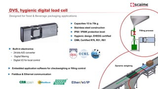 DVS, hygienic digital load cell
Designed for food & Beverage packaging applications
► Capacities 15 to 75k g
► Stainless steel construction
► IP68 / IP69K protection level
► Hygienic design, EHEDG certified
► OIML Certified R76, R51, R61
Dynamic weighing
Filling process
► Fieldbus & Ethernet communication
 Built-in electronics
• 24-bits A/D converter
• Digital filtering
• Digital I/O for local control
 Embedded application software for checkweighing or filling control
 