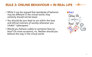 RULE 3: ONLINE BEHAVIOUR = IN REAL LIFE
• While it can be argued that standards of behavior
may be different in the virtua...