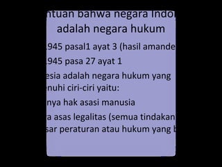 Ketentuan bahwa negara Indonesia adalah negara hukum UUD 1945 pasal1 ayat 3 (hasil amandemen) UUD 1945 pasa 27 ayat 1  Indonesia adalah negara hukum yang memenuhi ciri-ciri yaitu: Diakuinya hak asasi manusia Adanya asas legalitas (semua tindakan berdasar peraturan atau hukum yang berlaku) 