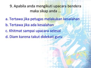 9. Apabila anda mengikuti upacara bendera maka sikap anda ... a. Tertawa jika petugas melakukan kesalahan b. Tertawa jika ada kesalahan c. Khitmat sampai upacara selesai d. Diam karena takut didekati guru 