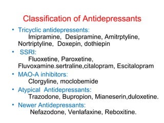 Classification of Antidepressants
• Tricyclic antidepressents:
Imipramine, Desipramine, Amitrptyline,
Nortriptyline, Doxepin, dothiepin
• SSRI:
Fluoxetine, Paroxetine,
Fluvoxamine.sertraline,citalopram, Escitalopram
• MAO-A inhibitors:
Clorgyline, moclobemide
• Atypical Antidepressants:
Trazodone, Bupropion, Mianeserin,duloxetine.
• Newer Antidepressants:
Nefazodone, Venlafaxine, Reboxitine.
 
