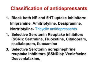 Classification of antidepressants
1. Block both NE and 5HT uptake inhibitors:
Imipramine, Amitriptyline, Desipramine,
Nortriptyline- Tricyclic antidepressents
1. Selective Serotonin Reuptake inhibitors
(SSRI): Sertraline, Fluoxetine, Citalopram,
escitalopram, fluoxamine
3. Selective Serotonin norepinephrine
reuptake inhibitors (SSNRIs): Venlafaxine,
Desvenlafaxine,
 