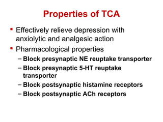 Properties of TCA
 Effectively relieve depression with
anxiolytic and analgesic action
 Pharmacological properties
– Block presynaptic NE reuptake transporter
– Block presynaptic 5-HT reuptake
transporter
– Block postsynaptic histamine receptors
– Block postsynaptic ACh receptors
 