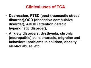Clinical uses of TCA
• Depression, PTSD (post-traumactic stress
disorder),OCD (obsessive compulsive
disorder), ADHD (attention defecit
hyperkinetic disorder),
• Anxiety disorders, dysthymia, chronic
(neuropathic) pain, enuresis, migraine and
behavioral problems in children, obesity,
alcohol abuse, etc.
 