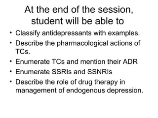 At the end of the session,
student will be able to
• Classify antidepressants with examples.
• Describe the pharmacological actions of
TCs.
• Enumerate TCs and mention their ADR
• Enumerate SSRIs and SSNRIs
• Describe the role of drug therapy in
management of endogenous depression.
 