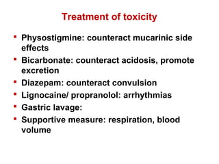 Treatment of toxicity
 Physostigmine: counteract mucarinic side
effects
 Bicarbonate: counteract acidosis, promote
excretion
 Diazepam: counteract convulsion
 Lignocaine/ propranolol: arrhythmias
 Gastric lavage:
 Supportive measure: respiration, blood
volume
 