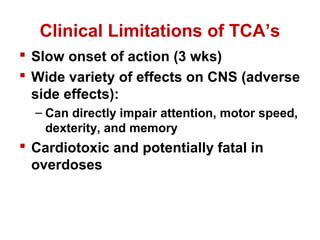 Clinical Limitations of TCA’s
 Slow onset of action (3 wks)
 Wide variety of effects on CNS (adverse
side effects):
– Can directly impair attention, motor speed,
dexterity, and memory
 Cardiotoxic and potentially fatal in
overdoses
 