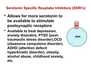 Serotonin Specific Reuptake Inhibitors (SSRI’s)
 Allows for more serotonin to
be available to stimulate
postsynaptic receptors
 Available to treat depression,
anxiety disorders, PTSD (post-
traumactic stress disorder),OCD
(obsessive compulsive disorder),
ADHD (attention defecit
hyperkinetic disorder), obesity,
alcohol abuse, childhood anxiety,
etc.
SRI
SSRI
 