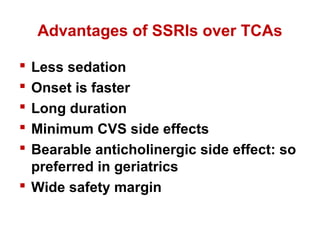 Advantages of SSRIs over TCAs
 Less sedation
 Onset is faster
 Long duration
 Minimum CVS side effects
 Bearable anticholinergic side effect: so
preferred in geriatrics
 Wide safety margin
 
