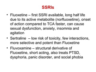 SSRIs
• Fluoxetine – first SSRI available, long half life
due to its active metabolite (norfluoxetine), onset
of action compared to TCA faster, can cause
sexual dysfunction, anxiety, insomnia and
agitation
• Sertraline – low risk of toxicity, few interactions,
more selective and potent than Fluoxetine
• Fluvoxamine – structural derivative of
Fluoxetine, short acting, also treats PTSD,
dysphoria, panic disorder, and social phobia
 