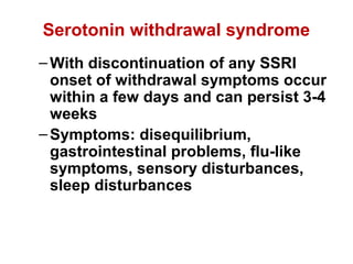 Serotonin withdrawal syndrome
–With discontinuation of any SSRI
onset of withdrawal symptoms occur
within a few days and can persist 3-4
weeks
–Symptoms: disequilibrium,
gastrointestinal problems, flu-like
symptoms, sensory disturbances,
sleep disturbances
 