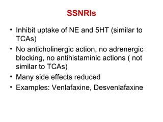SSNRIs
• Inhibit uptake of NE and 5HT (similar to
TCAs)
• No anticholinergic action, no adrenergic
blocking, no antihistaminic actions ( not
similar to TCAs)
• Many side effects reduced
• Examples: Venlafaxine, Desvenlafaxine
 
