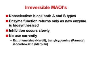 Irreversible MAOI’s
Nonselective: block both A and B types
Enzyme function returns only as new enzyme
is biosynthesized
Inhibition occurs slowly
No use currently
– Ex: phenelzine (Nardil), tranylcypomine (Parnate),
isocarboxazid (Marplan)
 
