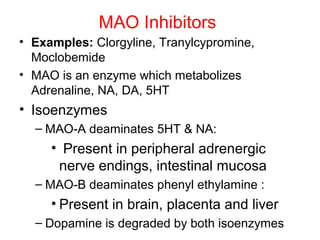 MAO Inhibitors
• Examples: Clorgyline, Tranylcypromine,
Moclobemide
• MAO is an enzyme which metabolizes
Adrenaline, NA, DA, 5HT
• Isoenzymes
– MAO-A deaminates 5HT & NA:
• Present in peripheral adrenergic
nerve endings, intestinal mucosa
– MAO-B deaminates phenyl ethylamine :
• Present in brain, placenta and liver
– Dopamine is degraded by both isoenzymes
 