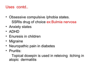 Uses contd..
• Obsessive compulsive /phobia states.
SSRIs drug of choice ex:Bulmia nervosa
• Anxiety states
• ADHD
• Enuresis in children
• Migraine
• Neuropathic pain in diabetes
• Pruritis:
Topical doxepin is used in releiving itching in
atopic dermatitis
 