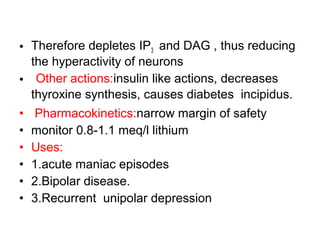 • Therefore depletes IP3 and DAG , thus reducing
the hyperactivity of neurons
• Other actions:insulin like actions, decreases
thyroxine synthesis, causes diabetes incipidus.
• Pharmacokinetics:narrow margin of safety
• monitor 0.8-1.1 meq/l lithium
• Uses:
• 1.acute maniac episodes
• 2.Bipolar disease.
• 3.Recurrent unipolar depression
 