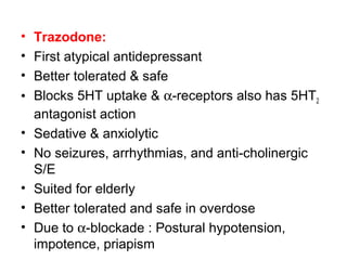 • Trazodone:
• First atypical antidepressant
• Better tolerated & safe
• Blocks 5HT uptake & α-receptors also has 5HT2
antagonist action
• Sedative & anxiolytic
• No seizures, arrhythmias, and anti-cholinergic
S/E
• Suited for elderly
• Better tolerated and safe in overdose
• Due to α-blockade : Postural hypotension,
impotence, priapism
 