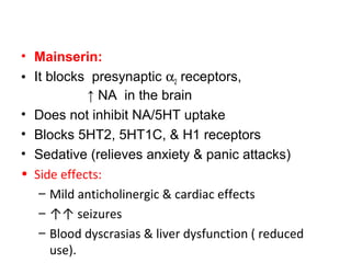 • Mainserin:
• It blocks presynaptic α2 receptors,
↑ NA in the brain
• Does not inhibit NA/5HT uptake
• Blocks 5HT2, 5HT1C, & H1 receptors
• Sedative (relieves anxiety & panic attacks)
• Side effects:
– Mild anticholinergic & cardiac effects
– ↑↑ seizures
– Blood dyscrasias & liver dysfunction ( reduced
use).
 