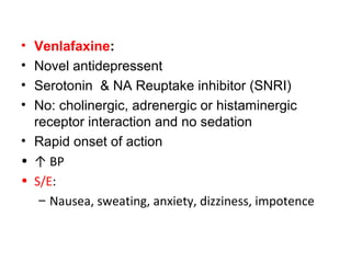• Venlafaxine:
• Novel antidepressent
• Serotonin & NA Reuptake inhibitor (SNRI)
• No: cholinergic, adrenergic or histaminergic
receptor interaction and no sedation
• Rapid onset of action
• ↑ BP
• S/E:
– Nausea, sweating, anxiety, dizziness, impotence
 