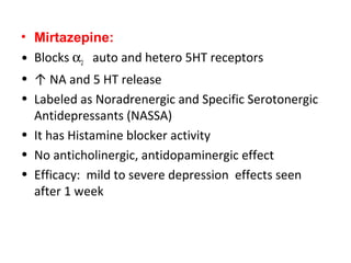 • Mirtazepine:
• Blocks α2 auto and hetero 5HT receptors
• ↑ NA and 5 HT release
• Labeled as Noradrenergic and Specific Serotonergic
Antidepressants (NASSA)
• It has Histamine blocker activity
• No anticholinergic, antidopaminergic effect
• Efficacy: mild to severe depression effects seen
after 1 week
 