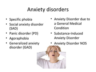 Anxiety disorders
• Specific phobia
• Social anxiety disorder
(SAD)
• Panic disorder (PD)
• Agoraphobia
• Generalized anxiety
disorder (GAD)
• Anxiety Disorder due to
a General Medical
Condition
• Substance-Induced
Anxiety Disorder
• Anxiety Disorder NOS
 