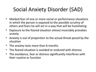Social Anxiety Disorder (SAD)
• Marked fear of one or more social or performance situations
in which the person is exposed to the possible scrutiny of
others and fears he will act in a way that will be humiliating
• Exposure to the feared situation almost invariably provokes
anxiety
• Anxiety is out of proportion to the actual threat posed by the
situation
• The anxiety lasts more than 6 months
• The feared situation is avoided or endured with distress
• The avoidance, fear or distress significantly interferes with
their routine or function
 