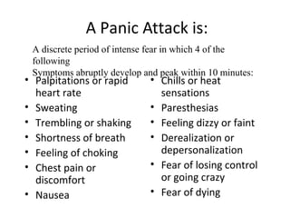 A Panic Attack is:
• Palpitations or rapid
heart rate
• Sweating
• Trembling or shaking
• Shortness of breath
• Feeling of choking
• Chest pain or
discomfort
• Nausea
• Chills or heat
sensations
• Paresthesias
• Feeling dizzy or faint
• Derealization or
depersonalization
• Fear of losing control
or going crazy
• Fear of dying
A discrete period of intense fear in which 4 of the
following
Symptoms abruptly develop and peak within 10 minutes:
 