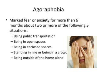 Agoraphobia
• Marked fear or anxiety for more than 6
months about two or more of the following 5
situations:
– Using public transportation
– Being in open spaces
– Being in enclosed spaces
– Standing in line or being in a crowd
– Being outside of the home alone
 