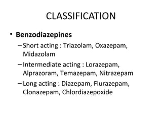 CLASSIFICATION
• Benzodiazepines
–Short acting : Triazolam, Oxazepam,
Midazolam
–Intermediate acting : Lorazepam,
Alprazoram, Temazepam, Nitrazepam
–Long acting : Diazepam, Flurazepam,
Clonazepam, Chlordiazepoxide
 