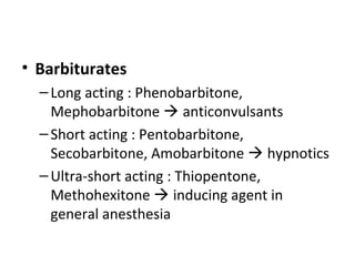 • Barbiturates
–Long acting : Phenobarbitone,
Mephobarbitone  anticonvulsants
–Short acting : Pentobarbitone,
Secobarbitone, Amobarbitone  hypnotics
–Ultra-short acting : Thiopentone,
Methohexitone  inducing agent in
general anesthesia
 