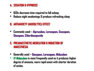 A.A. SEDATION & HYPNOSISSEDATION & HYPNOSIS
 BZDs decrease time required to fall asleep.BZDs decrease time required to fall asleep.
 Reduce night awakenings & produce refreshing sleepReduce night awakenings & produce refreshing sleep
B.B. ANTIANXIETY (ANXIOLYTIC) EFFECTANTIANXIETY (ANXIOLYTIC) EFFECT
 Commonly used –Commonly used – Alprazolam, Lorazepam, Oxazepam,Alprazolam, Lorazepam, Oxazepam,
Diazepam, ChlordiazepoxideDiazepam, Chlordiazepoxide
C.C. PREANAESTHETIC MEDICATION & INDUCTION OFPREANAESTHETIC MEDICATION & INDUCTION OF
ANAESTHESIAANAESTHESIA
 Generally used –Generally used – Diazepam, Lorazepam, MidazolamDiazepam, Lorazepam, Midazolam
 IV MidazolamIV Midazolam is most frequently used as it produces higheris most frequently used as it produces higher
degree of amnesia, more rapid onset with shorter durationdegree of amnesia, more rapid onset with shorter duration
of action.of action.
 