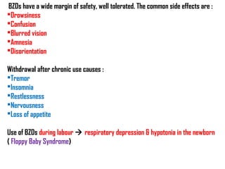 BZDs have a wide margin of safety, well tolerated. The common side effects are :
Drowsiness
Confusion
Blurred vision
Amnesia
Disorientation
Withdrawal after chronic use causes :
Tremor
Insomnia
Restlessness
Nervousness
Loss of appetite
Use of BZDs during labour  respiratory depression & hypotonia in the newborn
( Floppy Baby Syndrome)
 