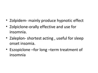 • Zolpidem- mainly produce hypnotic effect
• Zolpiclone-orally effective and use for
insomnia.
• Zaleplon- shortest acting , useful for sleep
onset insomia.
• Eszopiclone –for long –term treatment of
insomnia
 