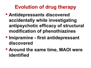 Evolution of drug therapy
 Antidepressants discovered
accidentally while investigating
antipsychotic efficacy of structural
modification of phenothiazines
 Imipramine - first antidepressant
discovered
 Around the same time, MAOI were
identified
 