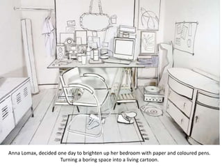 Anna Lomax, decided one day to brighten up her bedroom with paper and coloured pens.
Turning a boring space into a living cartoon.
 