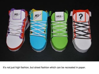 It’s not just high fashion, but street fashion which can be recreated in paper.
 