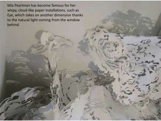 Mia Pearlman has become famous for her
wispy, cloud-like paper installations, such as
Eye, which takes on another dimension thanks
to the natural light coming from the window
behind.
 