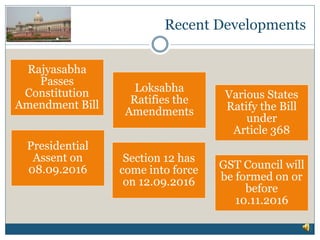 Recent Developments
Rajyasabha
Passes
Constitution
Amendment Bill
Loksabha
Ratifies the
Amendments
Various States
Ratify the Bill
under
Article 368
Presidential
Assent on
08.09.2016 GST Council will
be formed on or
before
10.11.2016
Section 12 has
come into force
on 12.09.2016
 